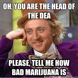 Oh, you are the head of the dea
 Please, tell me how bad Marijuana is - Oh, you are the head of the dea
 Please, tell me how bad Marijuana is  Condescending Wonka