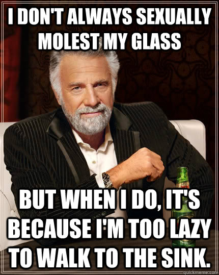 I don't always sexually molest my glass but when I do, it's  because I'm too lazy to walk to the sink.  The Most Interesting Man In The World