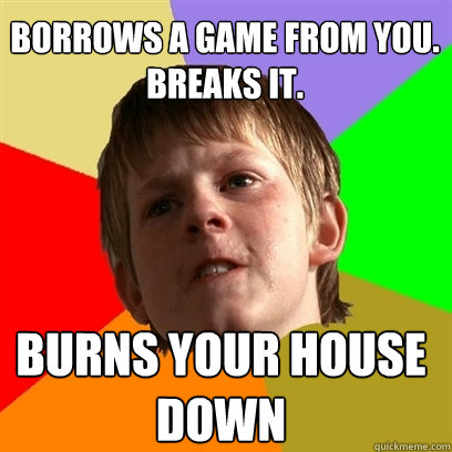 Borrows a game from you. Breaks it. Burns your house down  Angry School Boy