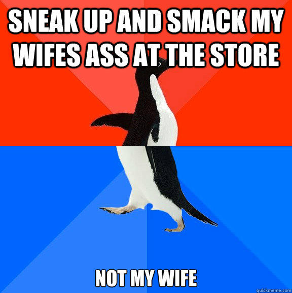 Sneak up and smack my wifes ass at the store not my wife  