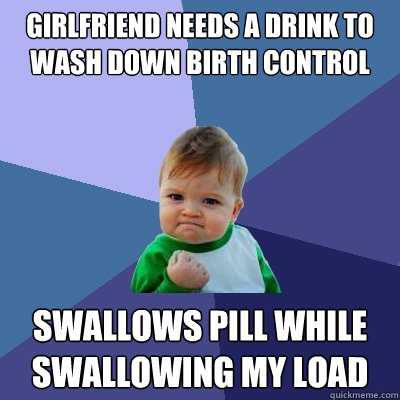 GIRLFRIEND NEEDS A DRINK TO WASH DOWN BIRTH CONTROL SWALLOWS PILL WHILE SWALLOWING MY LOAD  Success Kid