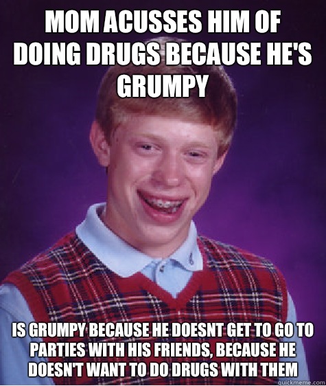 Mom acusses him of doing drugs because he's grumpy  Is grumpy because he doesnt get to go to parties with his friends, because he doesn't want to do drugs with them  Bad Luck Brian