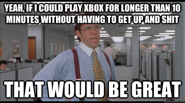 Yeah, If i could play xbox for longer than 10 minutes without having to get up and shit That would be great  Office Space Lumbergh HD