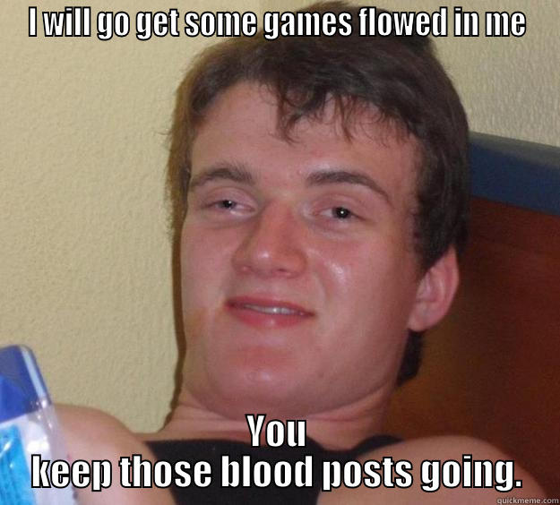 I WILL GO GET SOME GAMES FLOWED IN ME YOU KEEP THOSE BLOOD POSTS GOING. 10 Guy