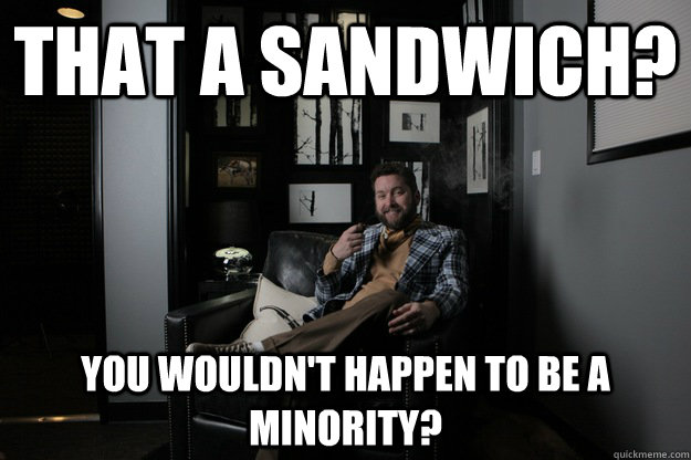 That a sandwich? You wouldn't happen to be a minority?  benevolent bro burnie