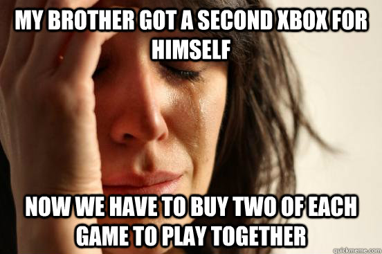 my brother got a second xbox for himself now we have to buy two of each game to play together  First World Problems