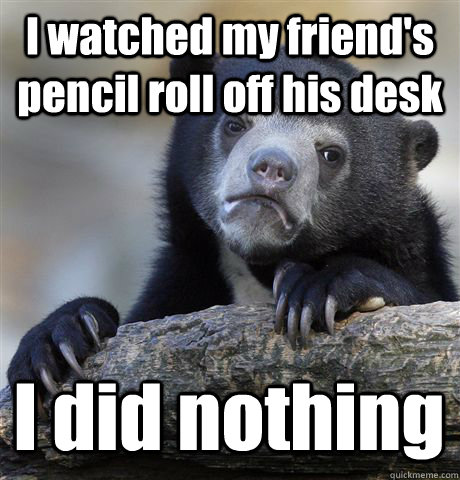 I watched my friend's pencil roll off his desk I did nothing - I watched my friend's pencil roll off his desk I did nothing  Confession Bear