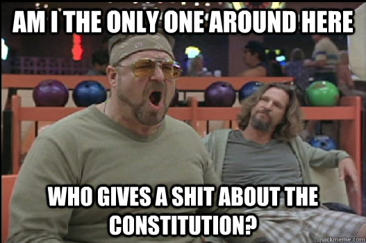 Am I the only one around here Who gives a shit about the constitution?  Angry Walter