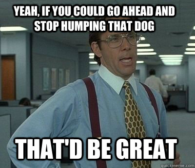 Yeah, if you could go ahead and stop humping that dog  That'd be great - Yeah, if you could go ahead and stop humping that dog  That'd be great  Bill Lumbergh