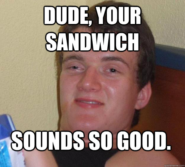 Dude, your sandwich Sounds so good. - Dude, your sandwich Sounds so good.  10 Guy