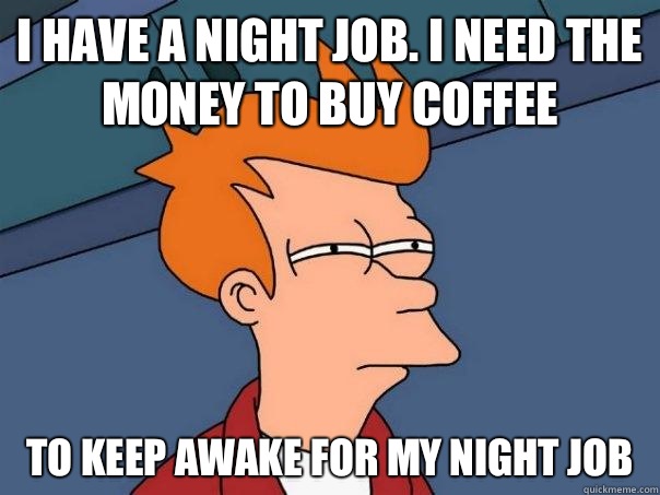 I have a night job. I need the money to buy coffee  to keep awake for my night job   Futurama Fry