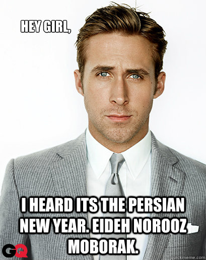 Hey girl, I heard its the Persian New Year. Eideh Norooz Moborak.   Ryan Gosling