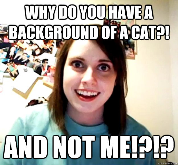 WHY DO YOU HAVE A BACKGROUND OF A CAT?! AND NOT ME!?!?  Overly Attached Girlfriend