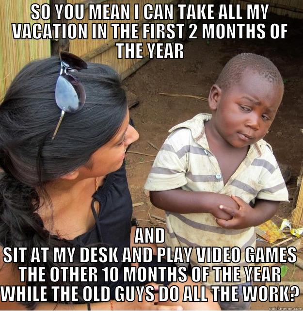 SO YOU MEAN I CAN TAKE ALL MY VACATION IN THE FIRST 2 MONTHS OF THE YEAR AND SIT AT MY DESK AND PLAY VIDEO GAMES THE OTHER 10 MONTHS OF THE YEAR WHILE THE OLD GUYS DO ALL THE WORK? Skeptical Third World Kid