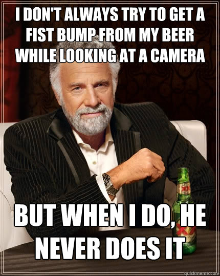 I don't always try to get a fist bump from my beer while looking at a camera but when i do, he never does it  The Most Interesting Man In The World