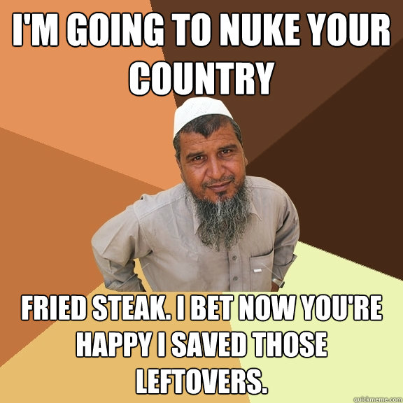 i'm going to nuke your country fried steak. i bet now you're happy i saved those leftovers. - i'm going to nuke your country fried steak. i bet now you're happy i saved those leftovers.  Ordinary Muslim Man