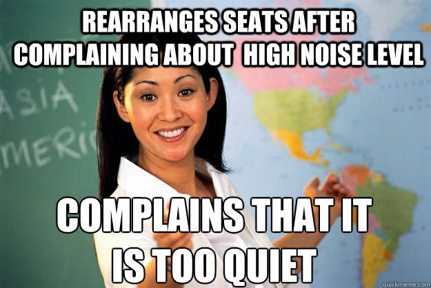 rearranges seats after complaining about  high noise level complains that it 
is too quiet - rearranges seats after complaining about  high noise level complains that it 
is too quiet  Unhelpful High School Teacher