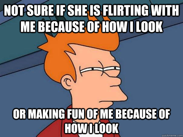 not sure if she is flirting with me because of how I look or making fun of me because of how I look  Futurama Fry