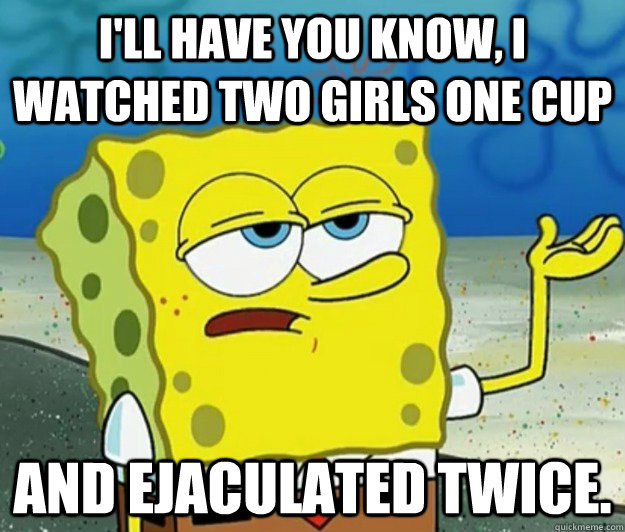 I'll have you know, I watched two girls one cup and ejaculated twice. - I'll have you know, I watched two girls one cup and ejaculated twice.  Tough Spongebob