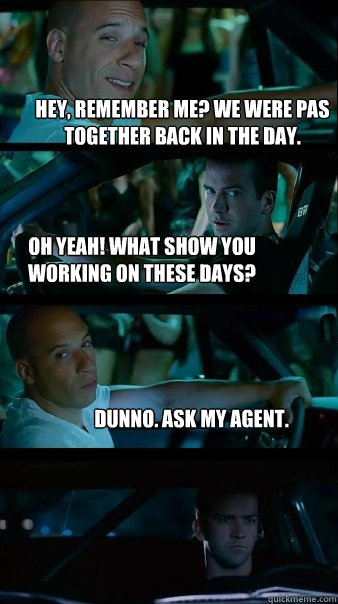 Hey, remember me? We were PAs together back in the day. Oh yeah! What show you working on these days? Dunno. Ask my agent.  Fast and Furious