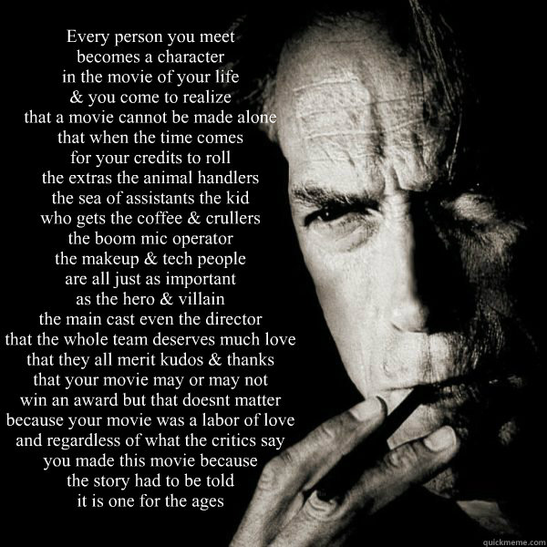 Every person you meet
becomes a character 
in the movie of your life
& you come to realize
that a movie cannot be made alone
that when the time comes 
for your credits to roll
the extras the animal handlers
the sea of assistants the kid 
who gets the coff  Clint Eastwood