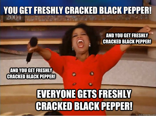 You get freshly cracked black pepper! everyone gets freshly cracked black pepper! and you get freshly cracked black pepper! and you get freshly cracked black pepper!  oprah you get a car