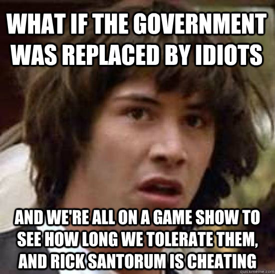 What if the government was replaced by idiots and we're all on a game show to see how long we tolerate them, and Rick santorum is cheating  conspiracy keanu