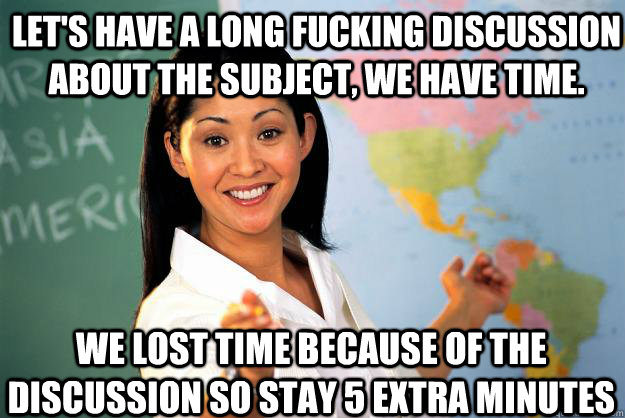 Let's have a long fucking discussion about the subject, we have time. we lost time because of the discussion so stay 5 extra minutes  Unhelpful High School Teacher