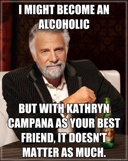 I might become an alcoholic But with Kathryn Campana as your best friend, it doesn't matter as much.  The Most Interesting Man In The World