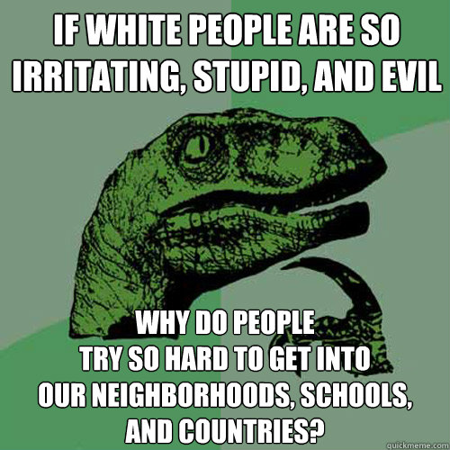 If white people are so
irritating, stupid, and evil Why do people
try so hard to get into
our neighborhoods, schools,
and countries?  Philosoraptor