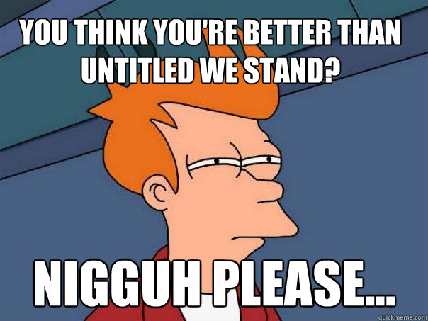 You think you're better than Untitled We Stand? Nigguh please...  Futurama Fry