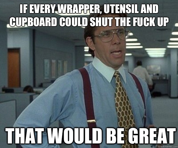 If every wrapper, utensil and cupboard could shut the fuck up THAT WOULD BE GREAT  that would be great