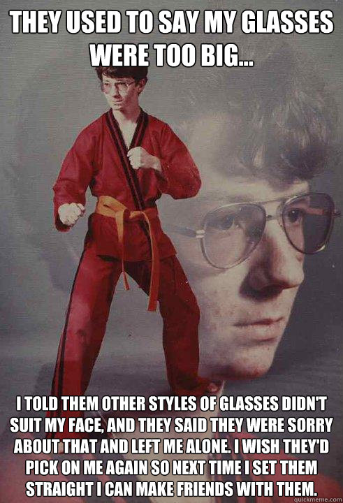 They used to say my glasses were too big... I told them other styles of glasses didn't suit my face, and they said they were sorry about that and left me alone. I wish they'd pick on me again so next time I set them straight I can make friends with them. - They used to say my glasses were too big... I told them other styles of glasses didn't suit my face, and they said they were sorry about that and left me alone. I wish they'd pick on me again so next time I set them straight I can make friends with them.  Karate Kyle