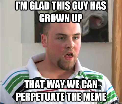 I'm Glad this guy has grown up That way we can perpetuate the meme  