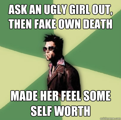 ask an ugly girl out, then fake own death made her feel some self worth  Helpful Tyler Durden