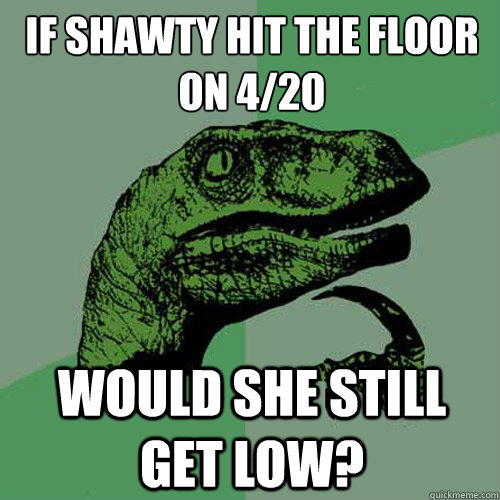 If shawty hit the floor on 4/20 Would she still get low?  Philosoraptor