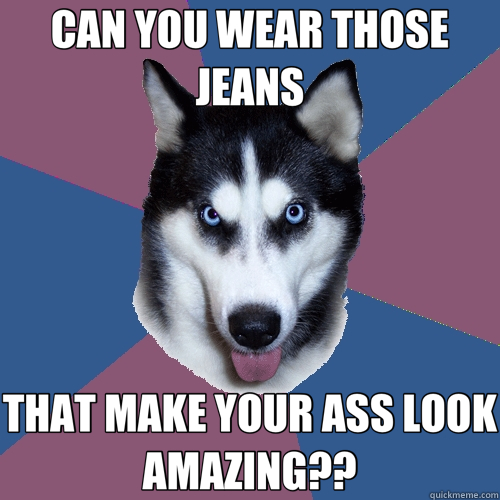 CAN YOU WEAR THOSE JEANS THAT MAKE YOUR ASS LOOK AMAZING?? - CAN YOU WEAR THOSE JEANS THAT MAKE YOUR ASS LOOK AMAZING??  Creeper Canine