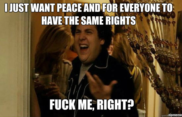 I just want peace and for everyone to have the same rights FUCK ME, RIGHT?  fuck me right