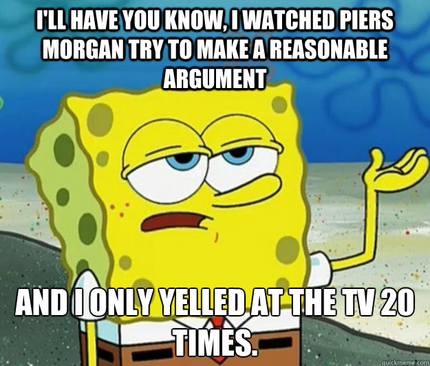 I'll have you know, I watched piers morgan try to make a reasonable argument And I only yelled at the TV 20 times.   Tough Spongebob