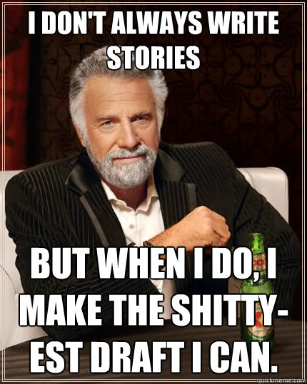 I don't always write stories But when I do, I make the shitty-est draft I can.  The Most Interesting Man In The World