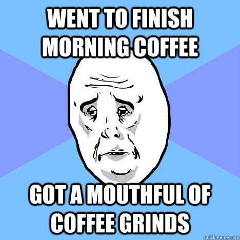 went to finish morning coffee got a mouthful of coffee grinds  Okay Guy