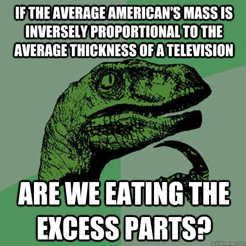 If the average American's mass is inversely proportional to the average thickness of a television are we eating the excess parts?  Philosoraptor