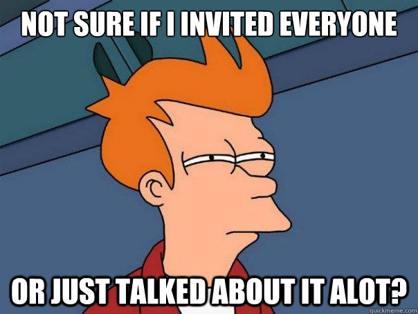 Not sure if i invited everyone Or just talked about it alot?  Futurama Fry