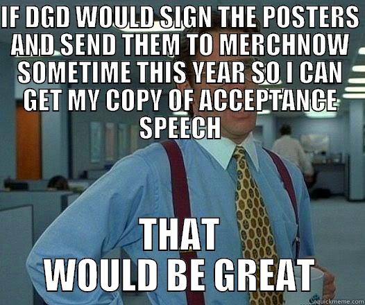 If dance gavin dance would sign the poster and give them to merchnow as soon as possible - IF DGD WOULD SIGN THE POSTERS AND SEND THEM TO MERCHNOW SOMETIME THIS YEAR SO I CAN GET MY COPY OF ACCEPTANCE SPEECH THAT WOULD BE GREAT Office Space Lumbergh