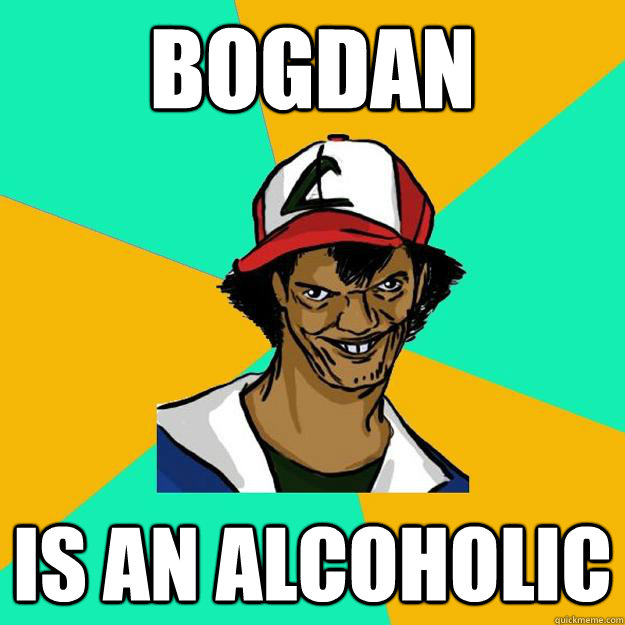 Bogdan  is an alcoholic  Ash Pedreiro