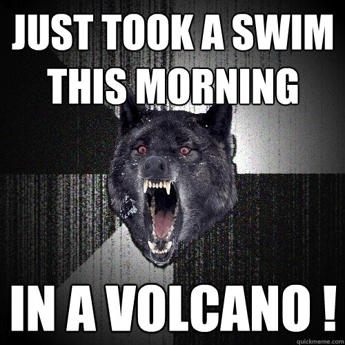 just took a swim this morning  in a volcano !  Insanity Wolf