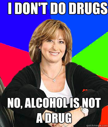 I don't do drugs no, alcohol is not a drug  