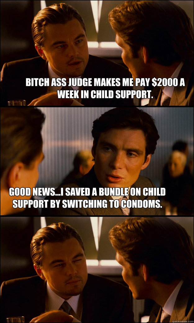 Bitch ass judge makes me pay $2000 a week in child support. Good news...I saved a bundle on child support by switching to condoms.  Inception