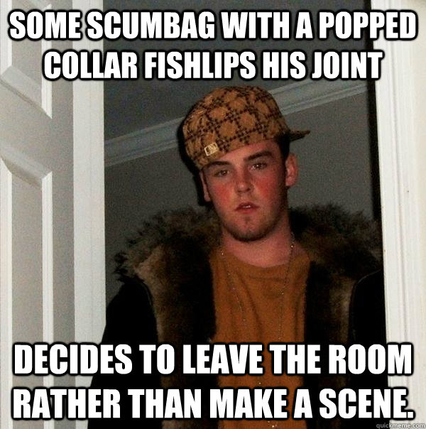 Some scumbag with a popped collar fishlips his joint Decides to leave the room rather than make a scene.  Scumbag Steve