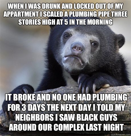 When I was drunk and locked out of my appartment I scaled a plumbing pipe three stories high at 5 in the morning
 it broke and no one had plumbing for 3 days the next day I told my neighbors I saw black guys  around our complex last night  Confession Bear